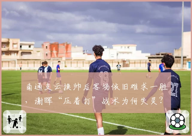 南通支云换帅后客场依旧难求一胜,谢晖“压着打”战术为何失灵?