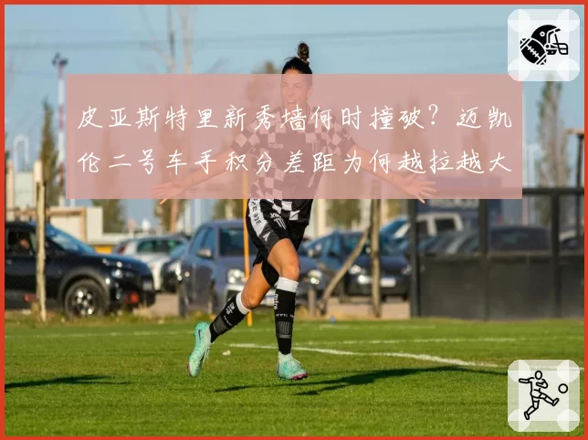 皮亚斯特里新秀墙何时撞破?迈凯伦二号车手积分差距为何越拉越大?