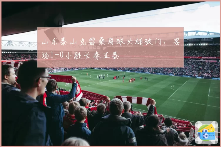 山东泰山克雷桑角球头槌破门，客场1-0小胜长春亚泰