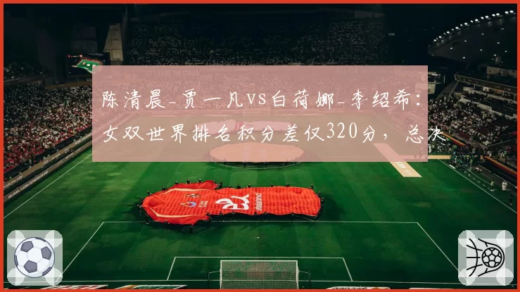 陈清晨_贾一凡vs白荷娜_李绍希：女双世界排名积分差仅320分，总决赛席位告急