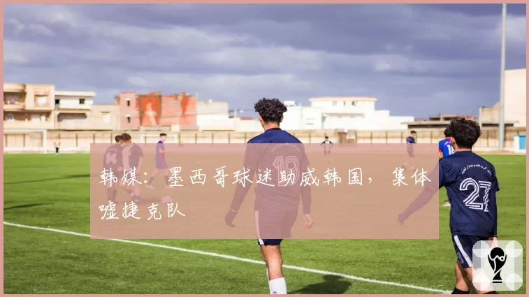 韩媒：墨西哥球迷助威韩国，集体嘘捷克队