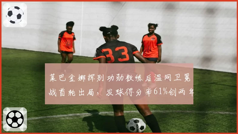 莱巴金娜挥别功勋教练后温网卫冕战首轮出局,发球得分率61%创两年最差纪录