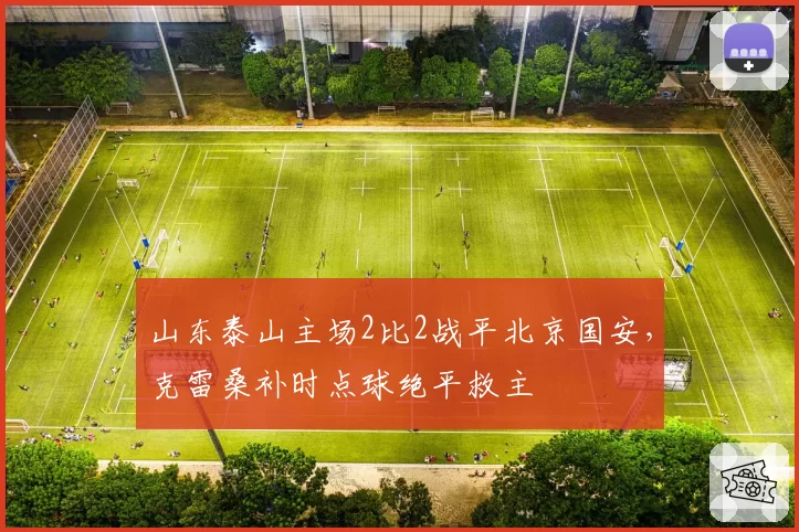 山东泰山主场2比2战平北京国安,克雷桑补时点球绝平救主
