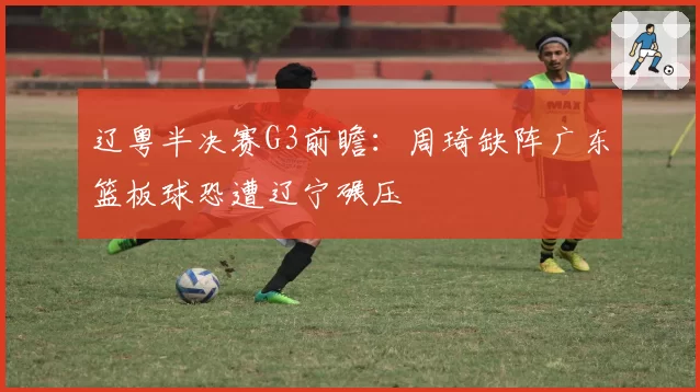 辽粤半决赛G3前瞻:周琦缺阵广东篮板球恐遭辽宁碾压