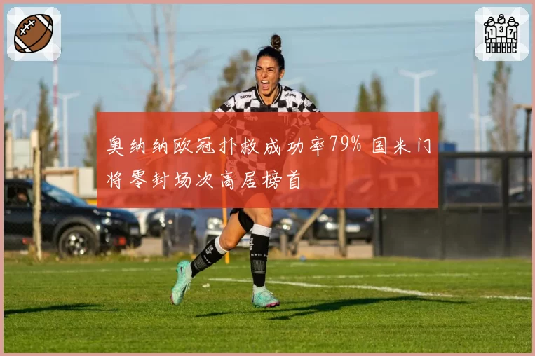 奥纳纳欧冠扑救成功率79% 国米门将零封场次高居榜首