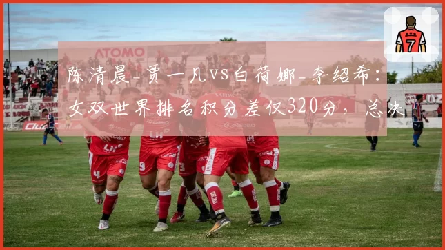 陈清晨_贾一凡vs白荷娜_李绍希：女双世界排名积分差仅320分，总决赛席位告急