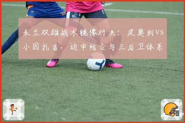 米兰双雄战术镜像对决:皮奥利vs小因扎吉,边中结合与三后卫体系的破局关键