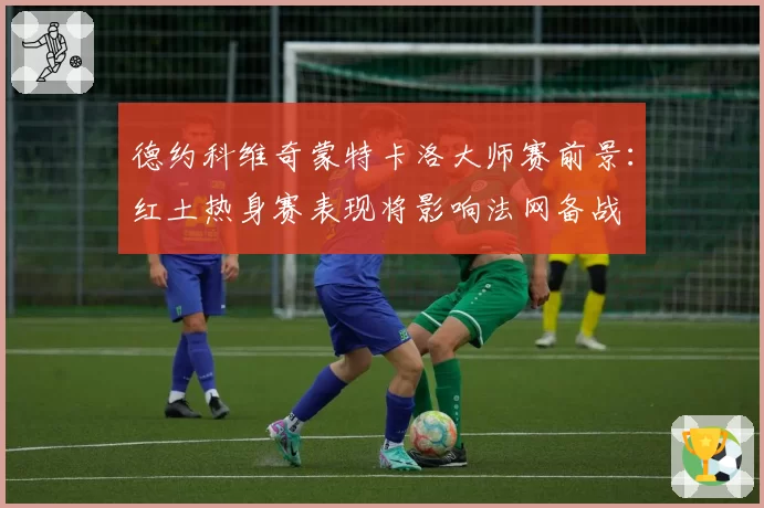 德约科维奇蒙特卡洛大师赛前景:红土热身赛表现将影响法网备战