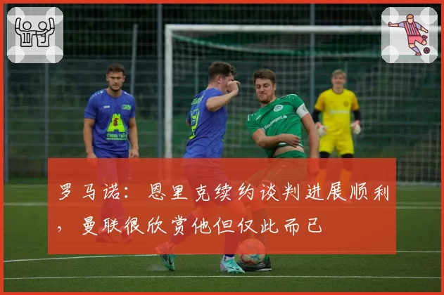 罗马诺:恩里克续约谈判进展顺利,曼联很欣赏他但仅此而已