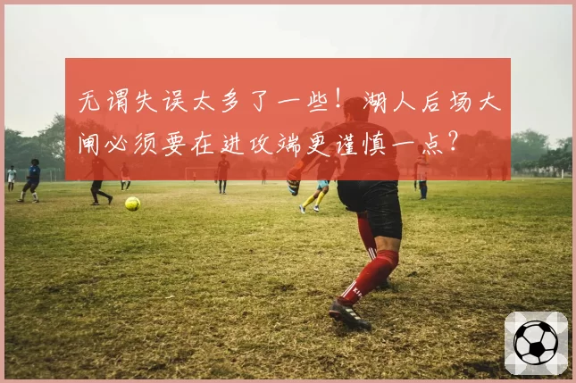 无谓失误太多了一些！湖人后场大闸必须要在进攻端更谨慎一点？