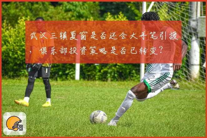 武汉三镇夏窗是否还会大手笔引援，俱乐部投资策略是否已转变？