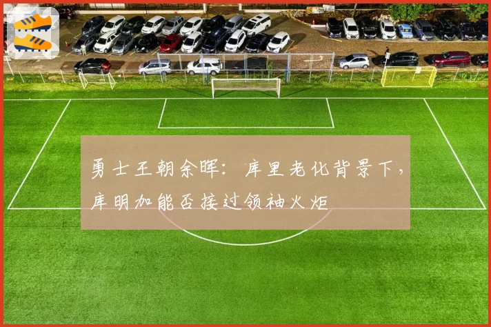 勇士王朝余晖:库里老化背景下,库明加能否接过领袖火炬