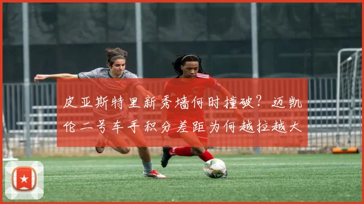皮亚斯特里新秀墙何时撞破?迈凯伦二号车手积分差距为何越拉越大?