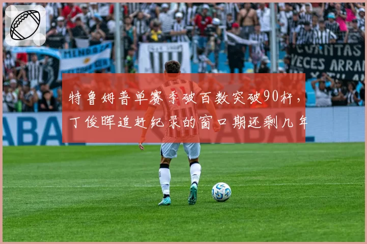 特鲁姆普单赛季破百数突破90杆，丁俊晖追赶纪录的窗口期还剩几年？