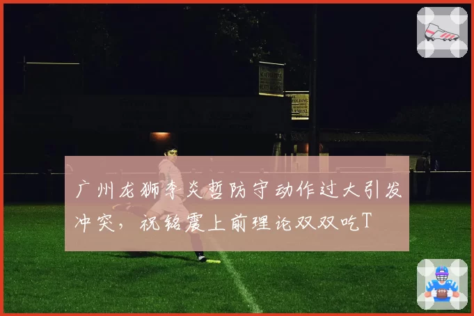 广州龙狮李炎哲防守动作过大引发冲突,祝铭震上前理论双双吃T