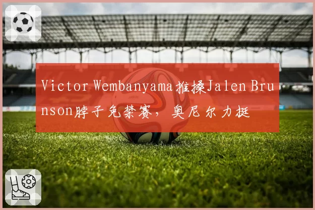 Victor Wembanyama推搡Jalen Brunson脖子免禁赛，奥尼尔力挺