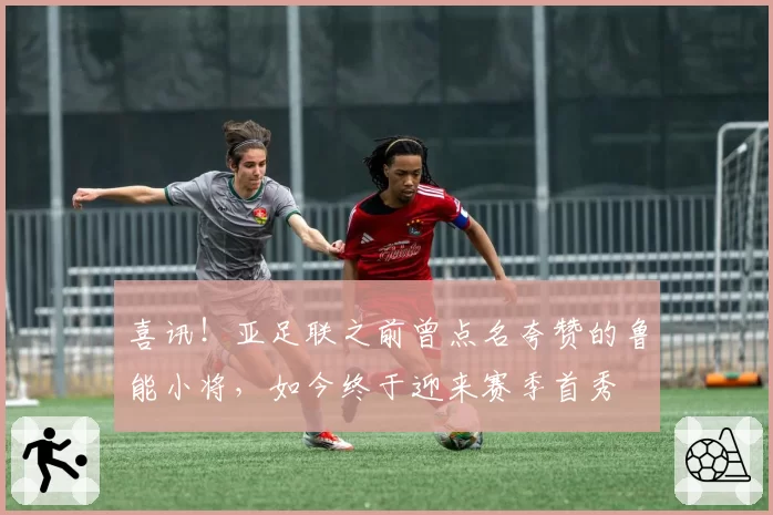 喜讯！亚足联之前曾点名夸赞的鲁能小将，如今终于迎来赛季首秀