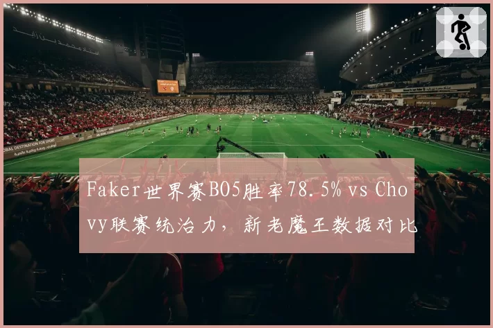 Faker世界赛BO5胜率78.5% vs Chovy联赛统治力，新老魔王数据对比揭示差距
