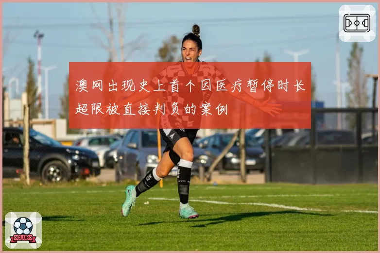 澳网出现史上首个因医疗暂停时长超限被直接判负的案例