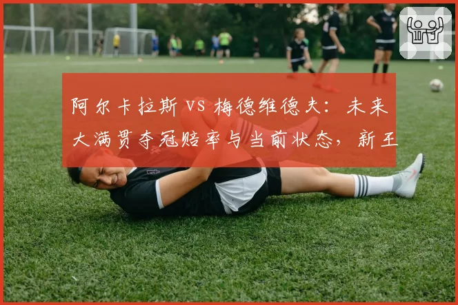 阿尔卡拉斯 vs 梅德维德夫:未来大满贯夺冠赔率与当前状态,新王与旧臣的暗战