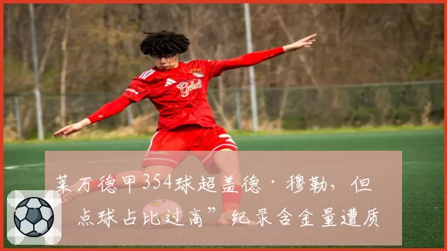 莱万德甲354球超盖德·穆勒，但“点球占比过高”纪录含金量遭质疑