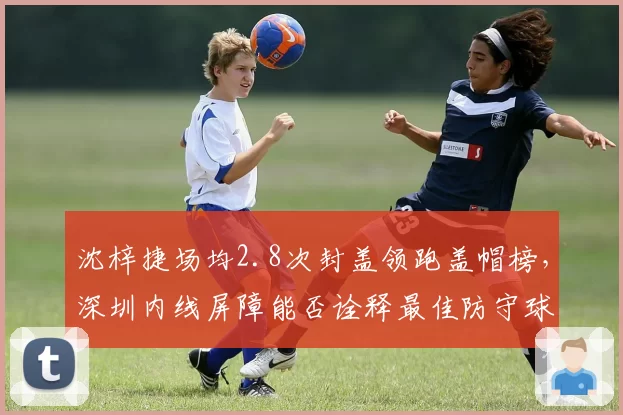 沈梓捷场均2.8次封盖领跑盖帽榜，深圳内线屏障能否诠释最佳防守球员价值？