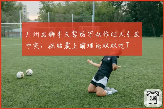 广州龙狮李炎哲防守动作过大引发冲突,祝铭震上前理论双双吃T