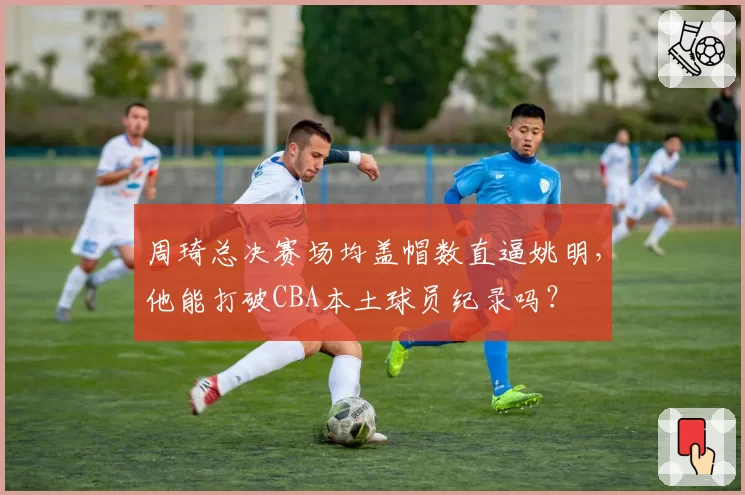 周琦总决赛场均盖帽数直逼姚明，他能打破CBA本土球员纪录吗？