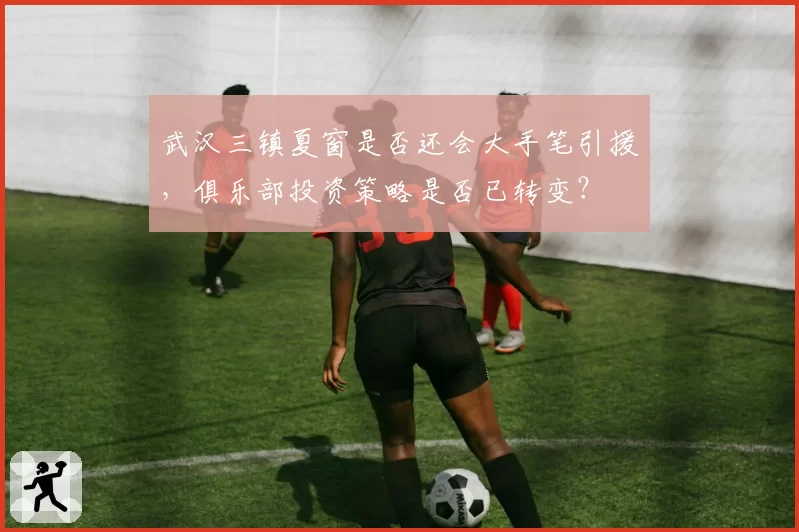 武汉三镇夏窗是否还会大手笔引援，俱乐部投资策略是否已转变？