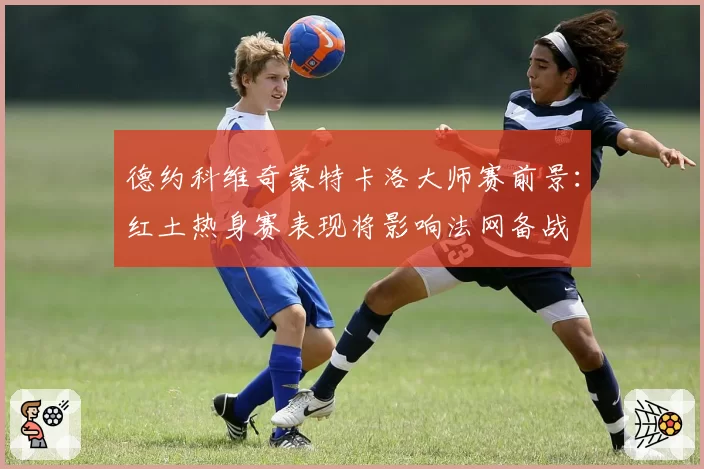 德约科维奇蒙特卡洛大师赛前景:红土热身赛表现将影响法网备战