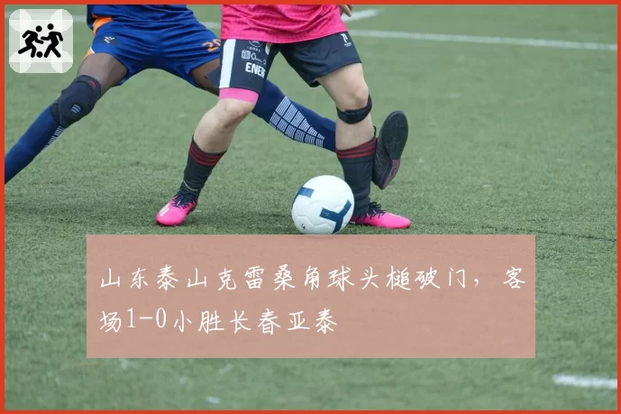 山东泰山克雷桑角球头槌破门，客场1-0小胜长春亚泰