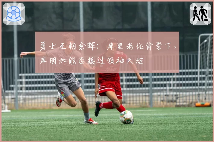 勇士王朝余晖:库里老化背景下,库明加能否接过领袖火炬