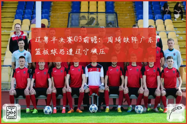 辽粤半决赛G3前瞻：周琦缺阵广东篮板球恐遭辽宁碾压