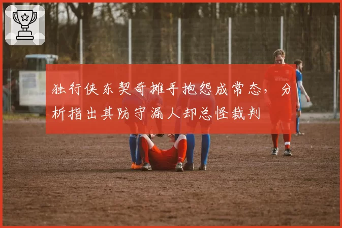 独行侠东契奇摊手抱怨成常态,分析指出其防守漏人却总怪裁判