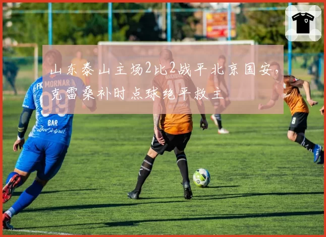 山东泰山主场2比2战平北京国安,克雷桑补时点球绝平救主