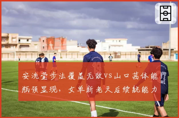 安洗莹步法覆盖无敌vs山口茜体能瓶颈显现，女单新老天后续航能力决定性差距