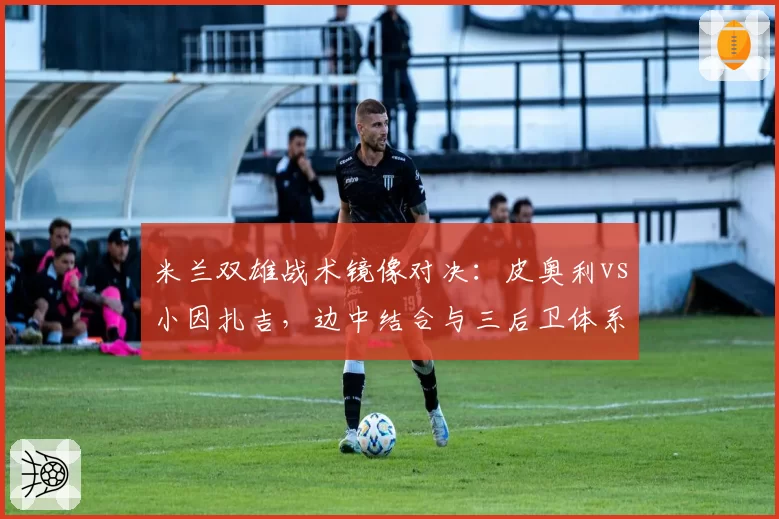 米兰双雄战术镜像对决:皮奥利vs小因扎吉,边中结合与三后卫体系的破局关键