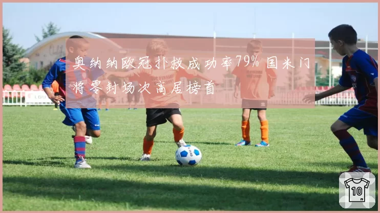 奥纳纳欧冠扑救成功率79% 国米门将零封场次高居榜首