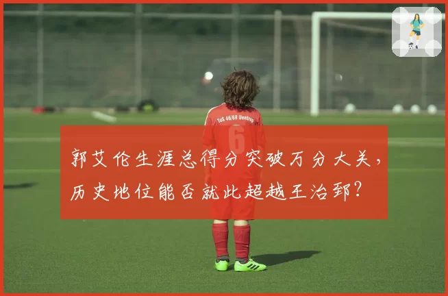 郭艾伦生涯总得分突破万分大关，历史地位能否就此超越王治郅？